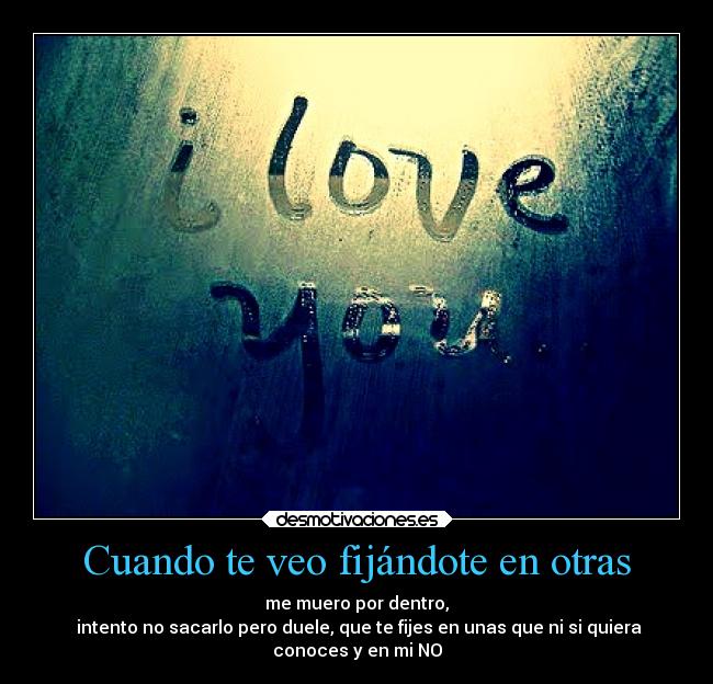 Cuando te veo fijándote en otras - me muero por dentro,
intento no sacarlo pero duele, que te fijes en unas que ni si quiera
conoces y en mi NO