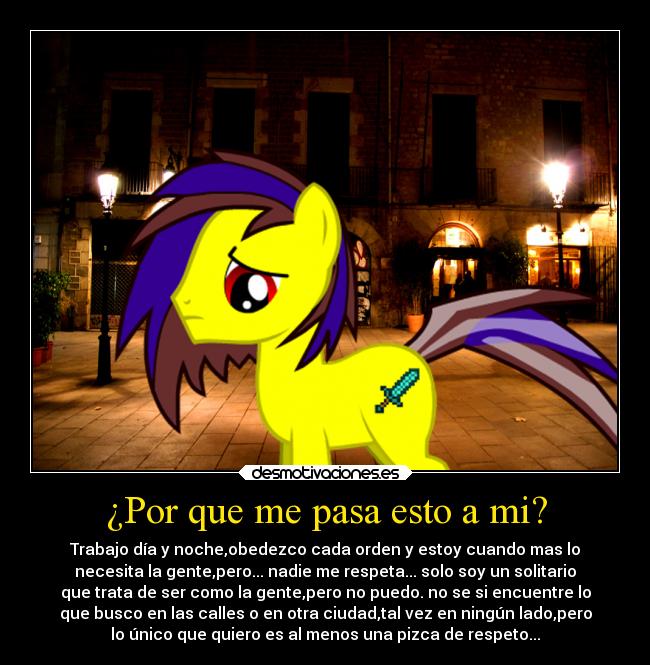 ¿Por que me pasa esto a mi? - Trabajo día y noche,obedezco cada orden y estoy cuando mas lo
necesita la gente,pero... nadie me respeta... solo soy un solitario
que trata de ser como la gente,pero no puedo. no se si encuentre lo
que busco en las calles o en otra ciudad,tal vez en ningún lado,pero
lo único que quiero es al menos una pizca de respeto...