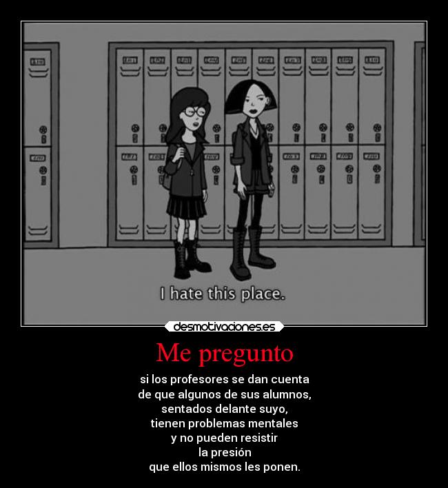 Me pregunto - si los profesores se dan cuenta
de que algunos de sus alumnos,
sentados delante suyo,
tienen problemas mentales
y no pueden resistir
la presión
que ellos mismos les ponen.