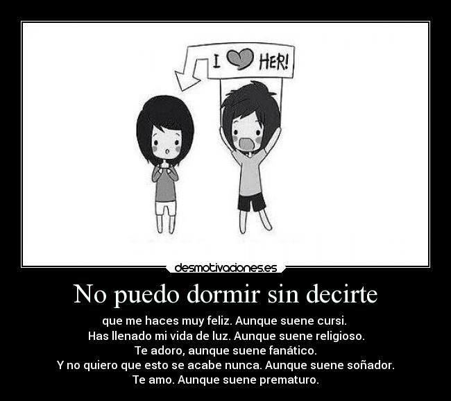No puedo dormir sin decirte - que me haces muy feliz. Aunque suene cursi.
Has llenado mi vida de luz. Aunque suene religioso.
Te adoro, aunque suene fanático.
Y no quiero que esto se acabe nunca. Aunque suene soñador.
Te amo. Aunque suene prematuro.