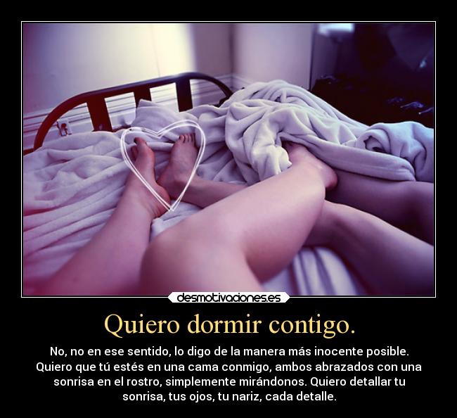 Quiero dormir contigo. - No, no en ese sentido, lo digo de la manera más inocente posible.
Quiero que tú estés en una cama conmigo, ambos abrazados con una
sonrisa en el rostro, simplemente mirándonos. Quiero detallar tu
sonrisa, tus ojos, tu nariz, cada detalle.