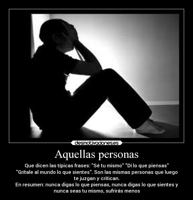 Aquellas personas - Que dicen las típicas frases: Sé tu mismo Dí lo que piensas
Grítale al mundo lo que sientes. Son las mismas personas que luego
te juzgan y critican.
En resumen: nunca digas lo que piensas, nunca digas lo que sientes y
nunca seas tu mismo, sufrirás menos