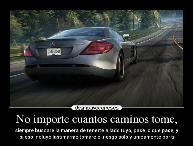 No importe cuantos caminos tome, - siempre buscare la manera de tenerte a lado tuyo, pase lo que pase, y
si eso incluye lastimarme tomare el riesgo solo y unicamente por ti