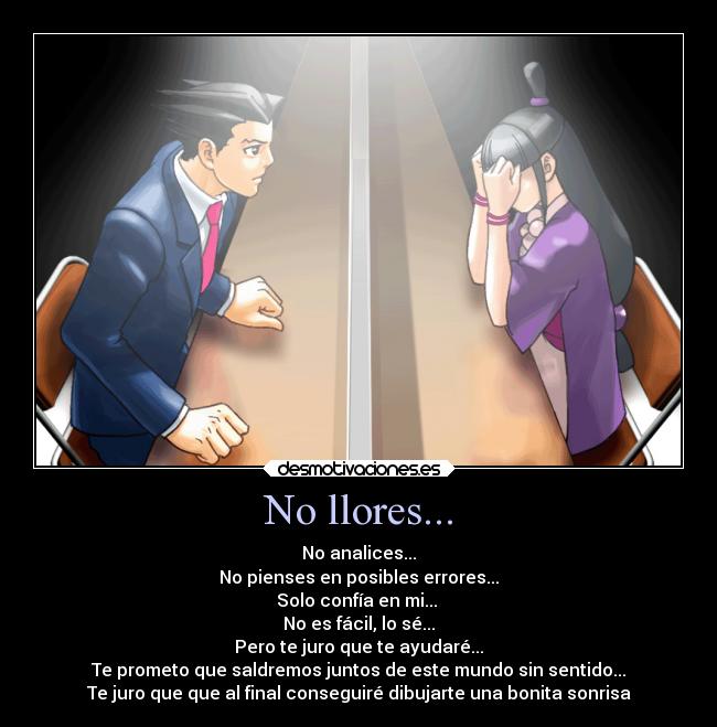 No llores... - No analices...
No pienses en posibles errores...
Solo confía en mi...
No es fácil, lo sé...
Pero te juro que te ayudaré...
Te prometo que saldremos juntos de este mundo sin sentido...
Te juro que que al final conseguiré dibujarte una bonita sonrisa