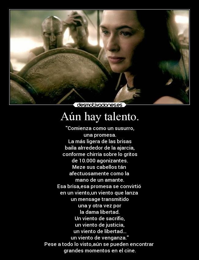 Aún hay talento. - Comienza como un susurro,
una promesa.
La más ligera de las brisas
baila alrrededor de la ajarcia,
conforme chirría sobre lo gritos
de 10.000 agonizantes.
Meze sus cabellos tán 
afectuosamente como la 
mano de un amante.
Esa brisa,esa promesa se convirtió 
en un viento,un viento que lanza 
un mensage transmitido
una y otra vez por
la dama libertad.
Un viento de sacrifio,
un viento de justicia,
un viento de libertad...
un viento de venganza.
Pese a todo lo visto,aún se pueden encontrar 
grandes momentos en el cine.