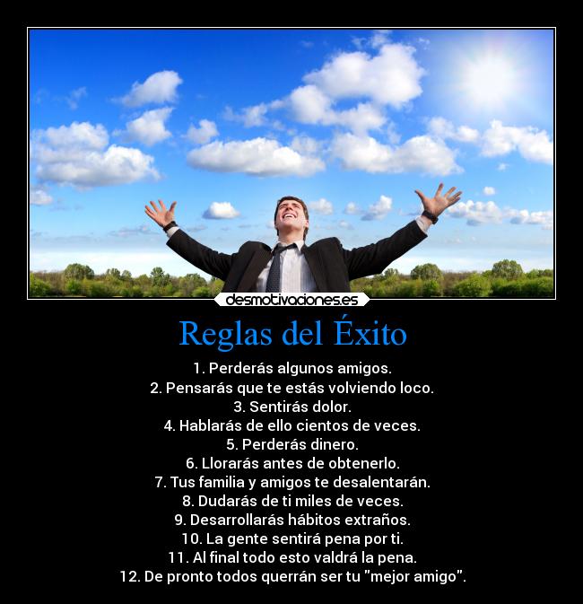 Reglas del Éxito - 1. Perderás algunos amigos.
2. Pensarás que te estás volviendo loco.
3. Sentirás dolor.
4. Hablarás de ello cientos de veces.
5. Perderás dinero.
6. Llorarás antes de obtenerlo.
7. Tus familia y amigos te desalentarán.
8. Dudarás de ti miles de veces.
9. Desarrollarás hábitos extraños.
10. La gente sentirá pena por ti.
11. Al final todo esto valdrá la pena.
12. De pronto todos querrán ser tu mejor amigo.