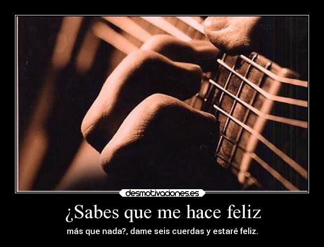 ¿Sabes que me hace feliz - más que nada?, dame seis cuerdas y estaré feliz.