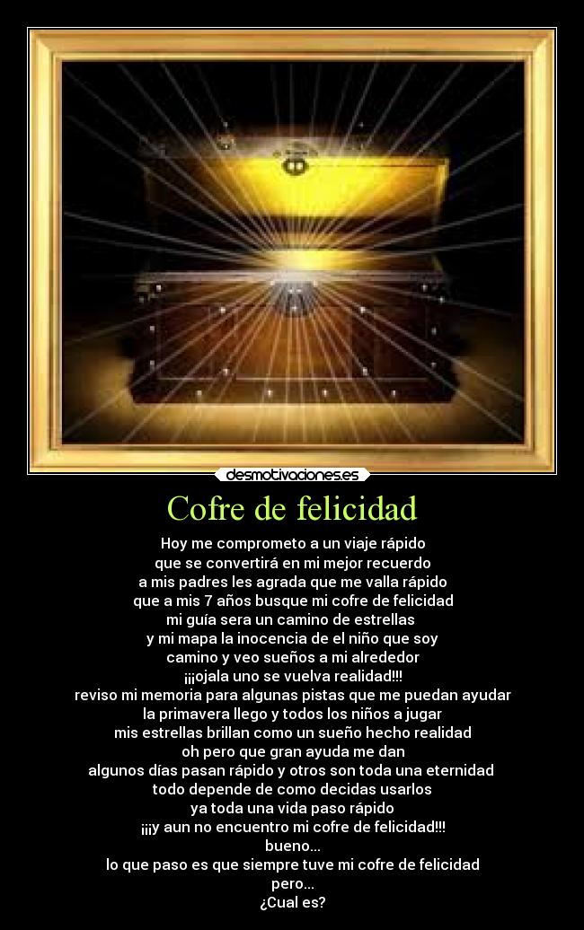 Cofre de felicidad - Hoy me comprometo a un viaje rápido
que se convertirá en mi mejor recuerdo
a mis padres les agrada que me valla rápido
que a mis 7 años busque mi cofre de felicidad
mi guía sera un camino de estrellas
y mi mapa la inocencia de el niño que soy
camino y veo sueños a mi alrededor
¡¡¡ojala uno se vuelva realidad!!!
reviso mi memoria para algunas pistas que me puedan ayudar
la primavera llego y todos los niños a jugar
mis estrellas brillan como un sueño hecho realidad
oh pero que gran ayuda me dan
algunos días pasan rápido y otros son toda una eternidad
todo depende de como decidas usarlos
ya toda una vida paso rápido
¡¡¡y aun no encuentro mi cofre de felicidad!!!
bueno...
lo que paso es que siempre tuve mi cofre de felicidad
pero...
¿Cual es?