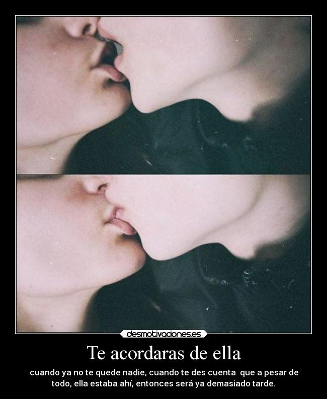 Te acordaras de ella - cuando ya no te quede nadie, cuando te des cuenta que a pesar de
todo, ella estaba ahí, entonces será ya demasiado tarde.