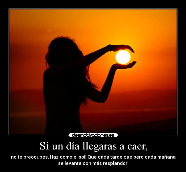 Si un día llegaras a caer, - no te preocupes. Haz como el sol! Que cada tarde cae pero cada mañana
se levanta con más resplandor!