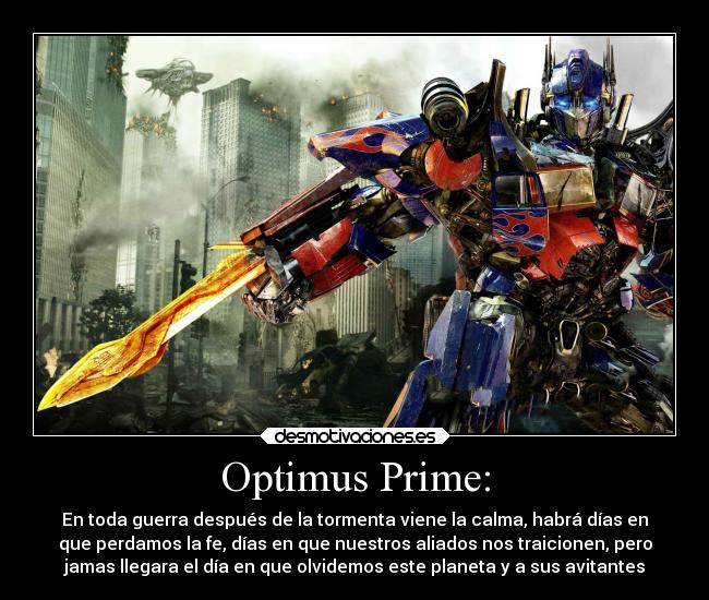 Optimus Prime: - En toda guerra después de la tormenta viene la calma, habrá días en
que perdamos la fe, días en que nuestros aliados nos traicionen, pero
jamas llegara el día en que olvidemos este planeta y a sus avitantes