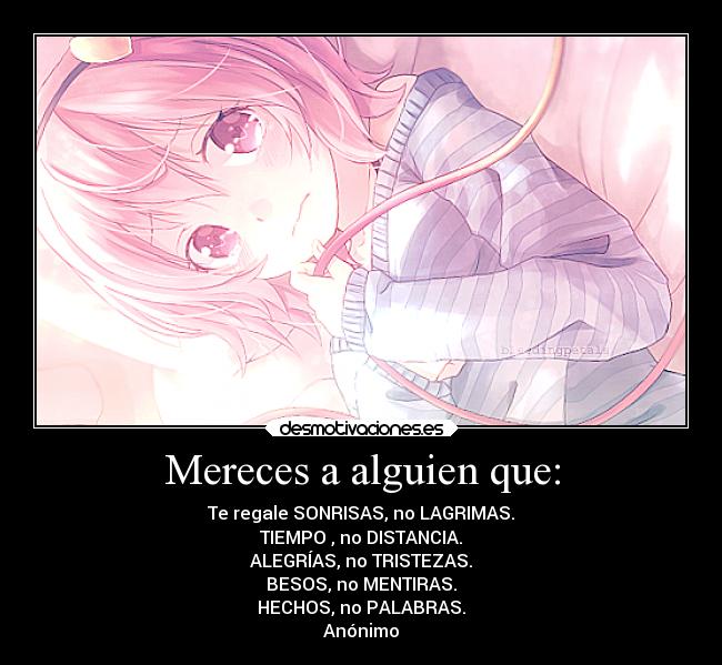 Mereces a alguien que: - Te regale SONRISAS, no LAGRIMAS.
TIEMPO , no DISTANCIA.
ALEGRÍAS, no TRISTEZAS.
BESOS, no MENTIRAS.
HECHOS, no PALABRAS.
Anónimo