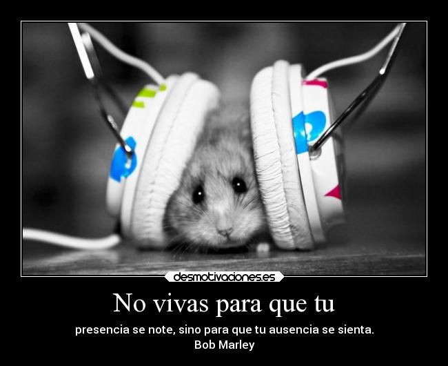No vivas para que tu - presencia se note, sino para que tu ausencia se sienta.
Bob Marley