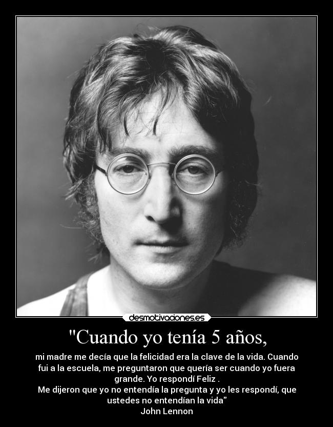 Cuando yo tenía 5 años, - mi madre me decía que la felicidad era la clave de la vida. Cuando
fui a la escuela, me preguntaron que quería ser cuando yo fuera
grande. Yo respondí Feliz .
Me dijeron que yo no entendía la pregunta y yo les respondí, que
ustedes no entendían la vida
John Lennon