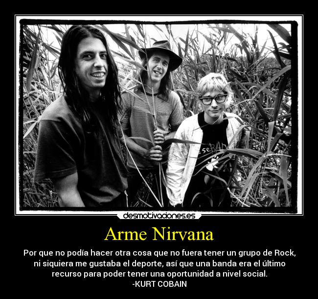 Arme Nirvana - Por que no podía hacer otra cosa que no fuera tener un grupo de Rock,
ni siquiera me gustaba el deporte, así que una banda era el último
recurso para poder tener una oportunidad a nivel social.
-KURT COBAIN