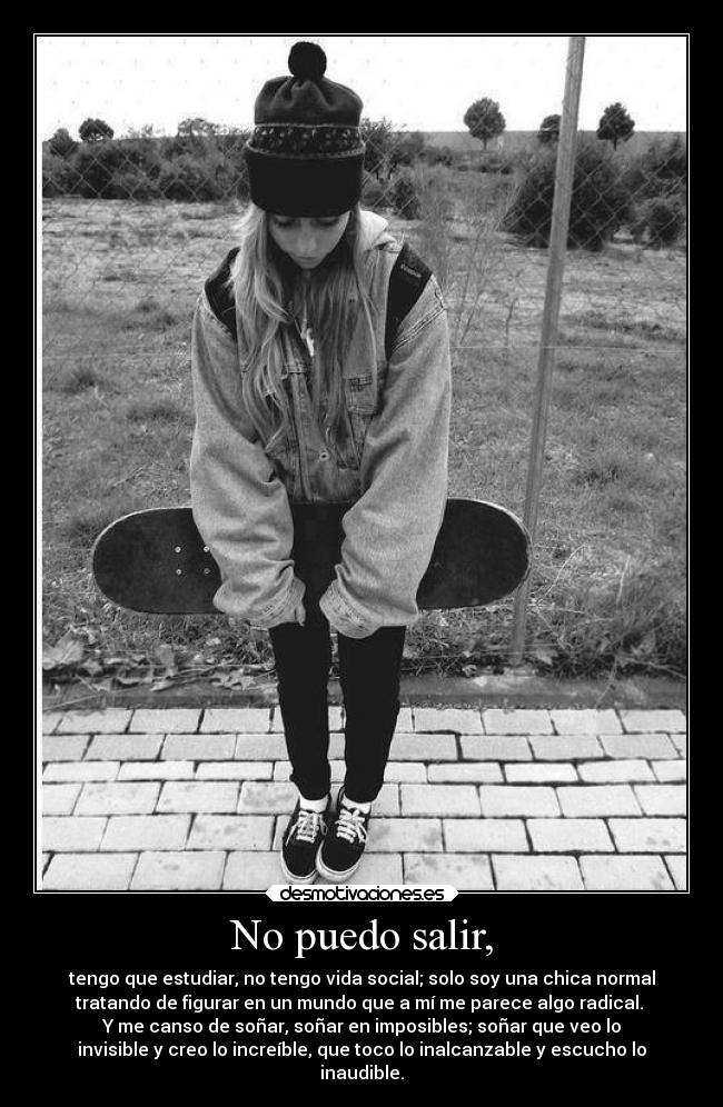 No puedo salir, - tengo que estudiar, no tengo vida social; solo soy una chica normal
tratando de figurar en un mundo que a mí me parece algo radical.
Y me canso de soñar, soñar en imposibles; soñar que veo lo
invisible y creo lo increíble, que toco lo inalcanzable y escucho lo
inaudible.