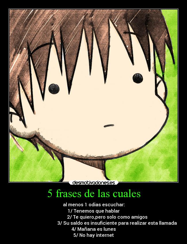 5 frases de las cuales - al menos 1 odias escuchar:
1/ Tenemos que hablar
2/ Te quiero,pero solo como amigos
3/ Su saldo es insuficiente para realizar esta llamada
4/ Mañana es lunes
5/ No hay internet