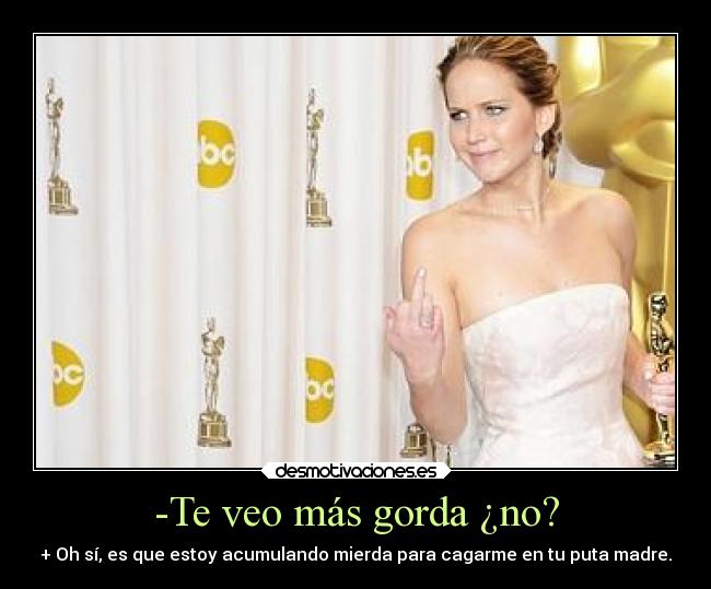 -Te veo más gorda ¿no? - + Oh sí, es que estoy acumulando mierda para cagarme en tu puta madre.