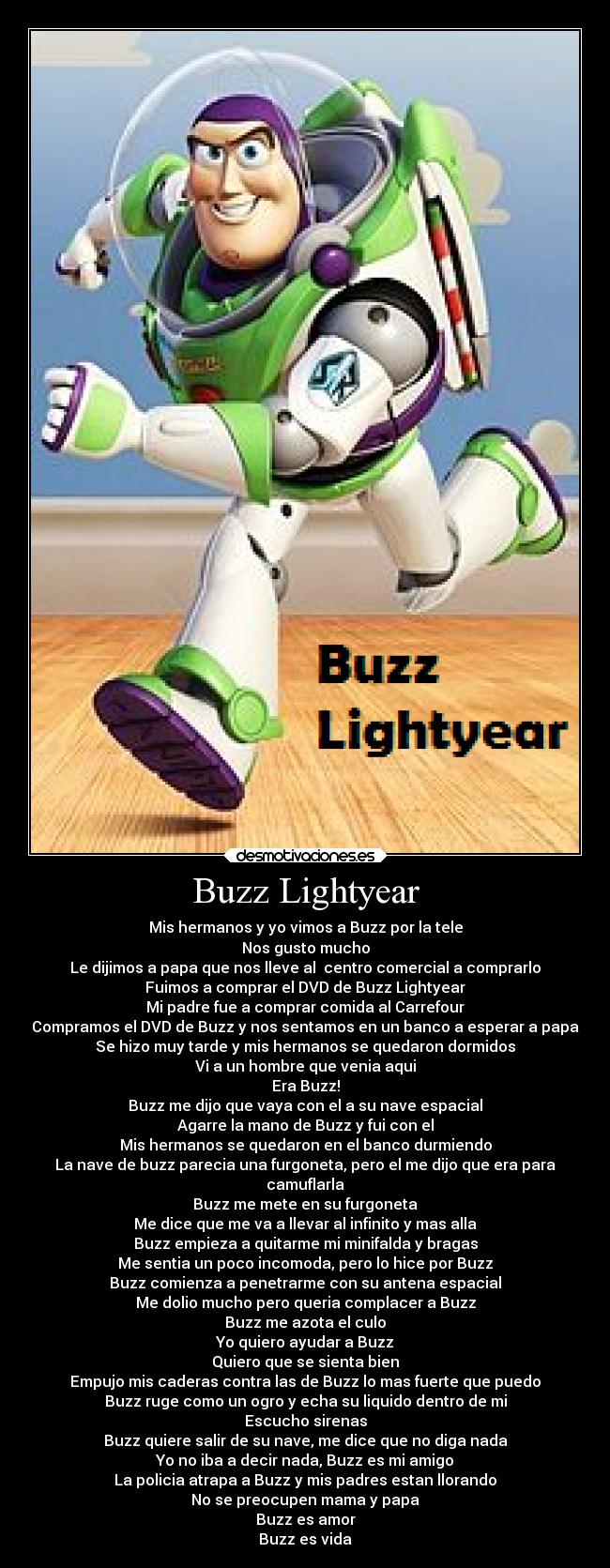 Buzz Lightyear - Mis hermanos y yo vimos a Buzz por la tele
Nos gusto mucho
Le dijimos a papa que nos lleve al centro comercial a comprarlo
Fuimos a comprar el DVD de Buzz Lightyear
Mi padre fue a comprar comida al Carrefour
Compramos el DVD de Buzz y nos sentamos en un banco a esperar a papa
Se hizo muy tarde y mis hermanos se quedaron dormidos
Vi a un hombre que venia aqui
Era Buzz!
Buzz me dijo que vaya con el a su nave espacial
Agarre la mano de Buzz y fui con el
Mis hermanos se quedaron en el banco durmiendo
La nave de buzz parecia una furgoneta, pero el me dijo que era para
camuflarla
Buzz me mete en su furgoneta
Me dice que me va a llevar al infinito y mas alla
Buzz empieza a quitarme mi minifalda y bragas
Me sentia un poco incomoda, pero lo hice por Buzz
Buzz comienza a penetrarme con su antena espacial
Me dolio mucho pero queria complacer a Buzz
Buzz me azota el culo
Yo quiero ayudar a Buzz
Quiero que se sienta bien
Empujo mis caderas contra las de Buzz lo mas fuerte que puedo
Buzz ruge como un ogro y echa su liquido dentro de mi
Escucho sirenas
Buzz quiere salir de su nave, me dice que no diga nada
Yo no iba a decir nada, Buzz es mi amigo
La policia atrapa a Buzz y mis padres estan llorando
No se preocupen mama y papa
Buzz es amor
Buzz es vida