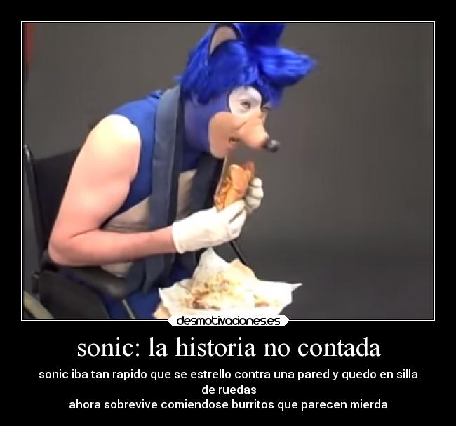 sonic: la historia no contada - sonic iba tan rapido que se estrello contra una pared y quedo en silla
de ruedas
ahora sobrevive comiendose burritos que parecen mierda
