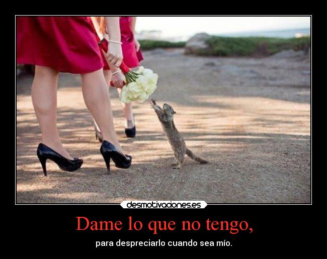 Dame lo que no tengo, - para despreciarlo cuando sea mío.