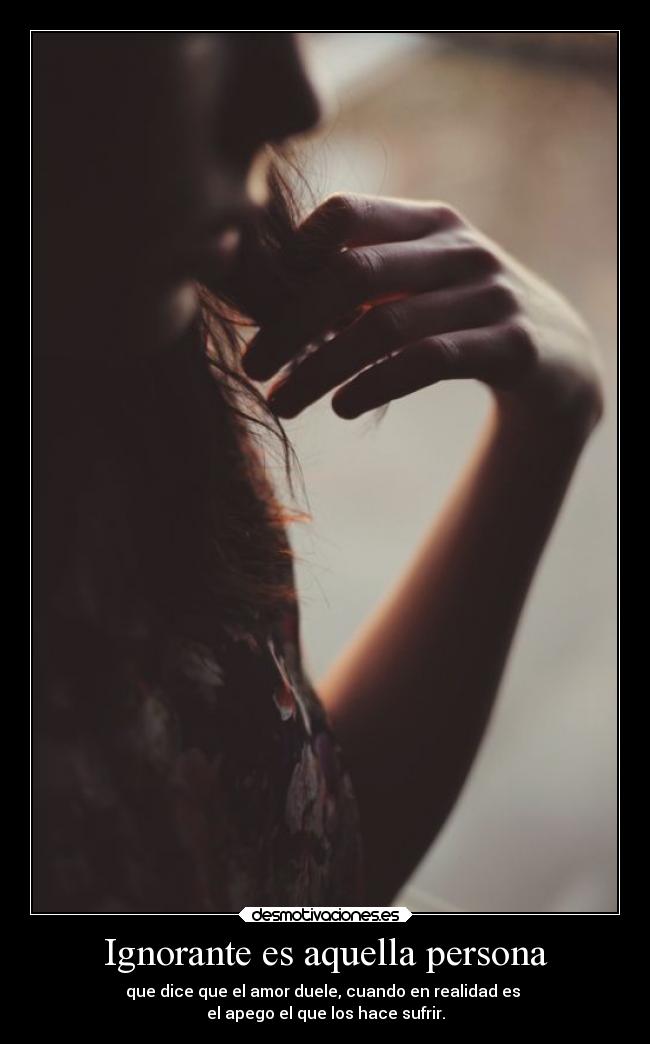 Ignorante es aquella persona - que dice que el amor duele, cuando en realidad es 
el apego el que los hace sufrir.