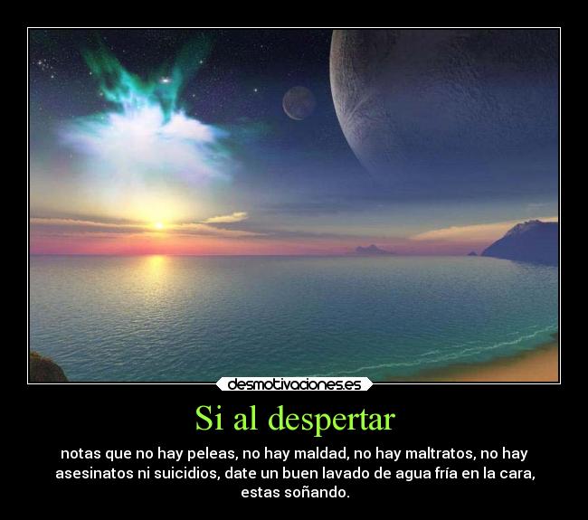 Si al despertar - notas que no hay peleas, no hay maldad, no hay maltratos, no hay
asesinatos ni suicidios, date un buen lavado de agua fría en la cara,
estas soñando.