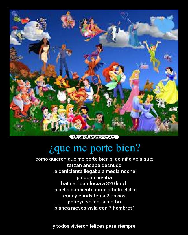 ¿que me porte bien? - como quieren que me porte bien si de niño veía que:
tarzán andaba desnudo
la cenicienta llegaba a media noche
pinocho mentía
batman conducía a 320 km/h
la bella durmiente dormía todo el día
candy candy tenía 2 novios
popeye se metía hierba
blanca nieves vivía con 7 hombres´


y todos vivieron felices para siempre