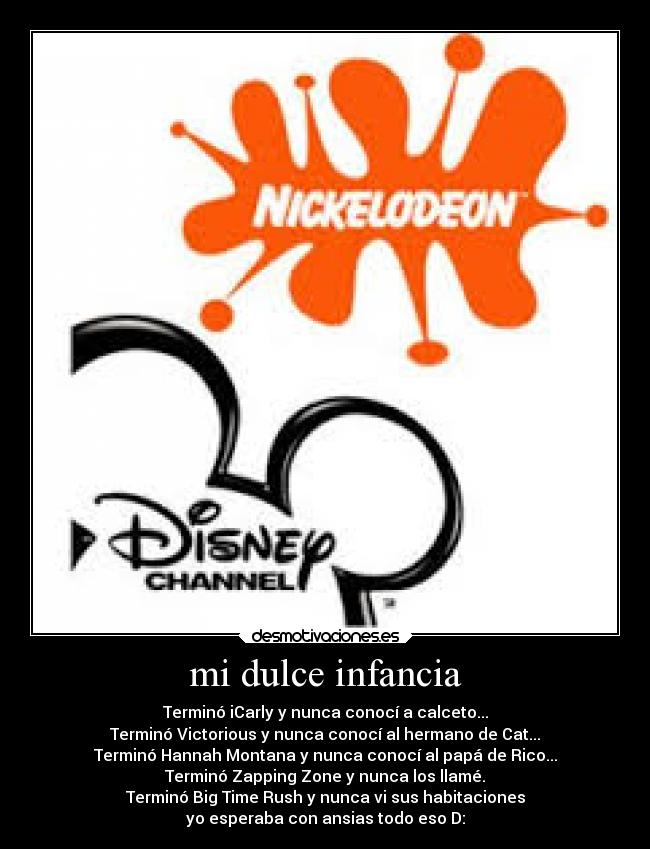 mi dulce infancia - Terminó iCarly y nunca conocí a calceto...
Terminó Victorious y nunca conocí al hermano de Cat...
Terminó Hannah Montana y nunca conocí al papá de Rico...
Terminó Zapping Zone y nunca los llamé.
Terminó Big Time Rush y nunca vi sus habitaciones
yo esperaba con ansias todo eso D: