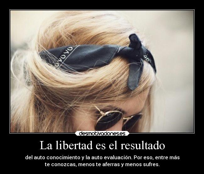 La libertad es el resultado - del auto conocimiento y la auto evaluación. Por eso, entre más
te conozcas, menos te aferras y menos sufres.