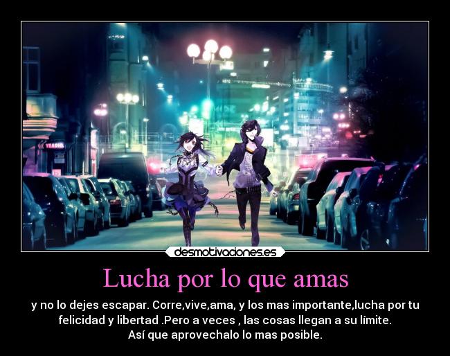 Lucha por lo que amas - y no lo dejes escapar. Corre,vive,ama, y los mas importante,lucha por tu
felicidad y libertad .Pero a veces , las cosas llegan a su límite.
Así que aprovechalo lo mas posible.