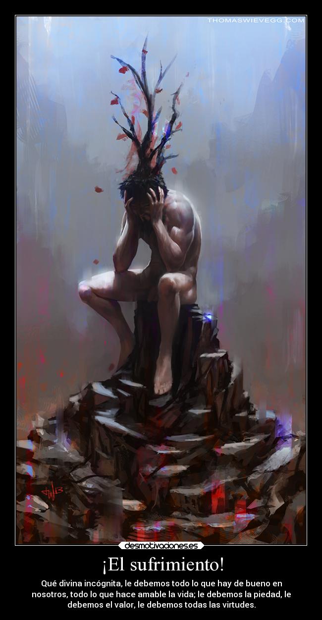 ¡El sufrimiento! - Qué divina incógnita, le debemos todo lo que hay de bueno en
nosotros, todo lo que hace amable la vida; le debemos la piedad, le
debemos el valor, le debemos todas las virtudes.
