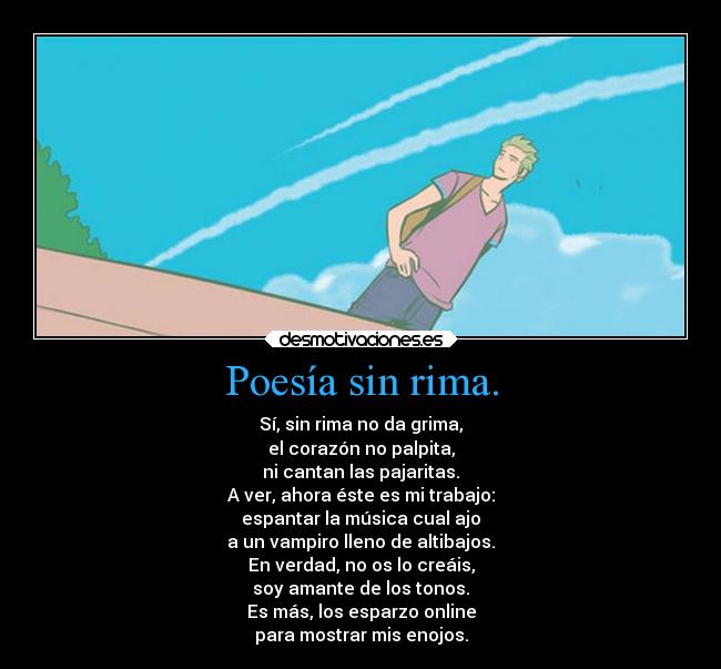 Poesía sin rima. - Sí, sin rima no da grima,
el corazón no palpita,
ni cantan las pajaritas.
A ver, ahora éste es mi trabajo:
espantar la música cual ajo
a un vampiro lleno de altibajos.
En verdad, no os lo creáis,
soy amante de los tonos.
Es más, los esparzo online
para mostrar mis enojos.