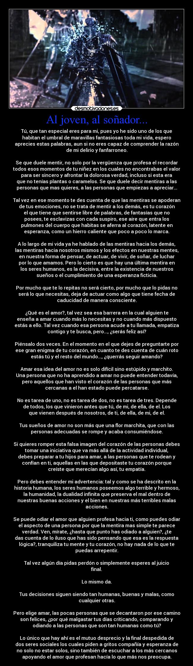 Al joven, al soñador... - Tú, que tan especial eres para mi, pues yo he sido uno de los que
habitan el umbral de maravillas fantasiosas toda mi vida, espero
aprecies estas palabras, aun si no eres capaz de comprender la razón
de mi delirio y fanfarroneo.

Se que duele mentir, no solo por la vergüenza que profesa el recordar
todos esos momentos de tu niñez en los cuales no encontrabas el valor
para ser sincero y afrontar la dolorosa verdad, incluso si esta era
que no tenías plantas o caramelos. Se que duele decir mentiras a las
personas que mas quieres, a las personas que empiezas a apreciar...

Tal vez en ese momento te des cuenta de que las mentiras se apoderan
de tus emociones, no se trata de mentir a los demás, es tu corazón
el que tiene que sentirse libre de palabras, de fantasías que no
posees, te esclavizas con cada suspiro, ese aire que entra los
pulmones del cuerpo que habitas se aferra al corazón, latente en
esperanza, como un hierro caliente que poco a poco lo marca.

A lo largo de mi vida ya he hablado de las mentiras hacia los demás,
las mentiras hacia nosotros mismos y los efectos en nuestras mentes,
en nuestra forma de pensar, de actuar, de vivir, de soñar, de luchar
por lo que amamos. Pero lo cierto es que hay una última mentira en
los seres humanos, es la decisiva, entre la existencia de nuestros
sueños o el cumplimiento de una esperanza ficticia.

Por mucho que te lo repitas no será cierto, por mucho que lo pidas no
será lo que necesitas, deja de actuar como algo que tiene fecha de
caducidad de manera consciente.

¿Qué es el amor?, tal vez sea esa barrera en la cual alguien te
enseña a amar cuando más lo necesitas y no cuando más dispuesto
estás a ello. Tal vez cuando esa persona acude a tu llamada, empatiza
contigo y te busca, pero..., ¿serás feliz así?

Piénsalo dos veces. En el momento en el que dejes de preguntarte por
ese gran enigma de tu corazón, en cuanto te des cuenta de cuán roto
estás tú y el resto del mundo..., ¿querrás seguir amando?

Amar esa idea del amor no es solo difícil sino estúpido y marchito.
Una persona que no ha aprendido a amar no puede entender todavía,
pero aquellos que han visto el corazón de las personas que más
cercanas a el han estado puede percatarse.

No es tarea de uno, no es tarea de dos, no es tarea de tres. Depende
de todos, los que vinieron antes que tú, de mi, de ella, de el. Los
que vienen después de nosotros, de ti, de ella, de mi, de el.

Tus sueños de amor no son más que una flor marchita, que con las
personas adecuadas se rompe y acaba consumiéndose.

Si quieres romper esta falsa imagen del corazón de las personas debes
tomar una iniciativa que va más allá de la actividad individual,
debes preparar a tu hijos para amar, a las personas que te rodean y
confían en ti, aquellas en las que depositaste tu corazón porque
creíste que merecían algo así, tu empatía.

Pero debes entender mi advertencia: tal y como se ha descrito en la
historia humana, los seres humanos poseemos algo terrible y hermoso,
la humanidad, la dualidad infinita que preserva el mal dentro de
nuestras buenas acciones y el bien en nuestras más terribles malas
acciones.

Se puede odiar el amor que alguien profesa hacia ti, como puedes odiar
el aspecto de una persona por que la mentira mas simple te parece
verdad. Ven, mírate, ¿hasta que punto has odiado a alguien?, ¿te
das cuenta de lo iluso que has sido pensando que esa es la respuesta
lógica?, tranquiliza tu mente y tu corazón, no hay nada de lo que te
puedas arrepentir.

Tal vez algún día pidas perdón o simplemente esperes al juicio
final.

Lo mismo da.

Tus decisiones siguen siendo tan humanas, buenas y malas, como
cualquier otras.

Pero elige amar, las pocas personas que se decantaron por ese camino
son felices, ¿por qué malgastar tus días criticando, comparando y
odiando a las personas que son tan humanas como tú?

Lo único que hay ahí es el mutuo desprecio y la final despedida de
dos seres sociales los cuales piden a gritos compañía y esperanza de
no solo no estar solos, sino también de escuchar a los más cercanos
apoyando el amor que profesan hacía lo que más nos preocupa.