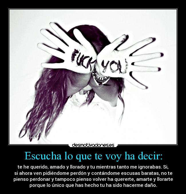Escucha lo que te voy ha decir: - te he querido, amado y llorado y tu mientras tanto me ignorabas. Si,
si ahora ven pidiéndome perdón y contándome escusas baratas, no te
pienso perdonar y tampoco pienso volver ha quererte, amarte y llorarte
porque lo único que has hecho tu ha sido hacerme daño.