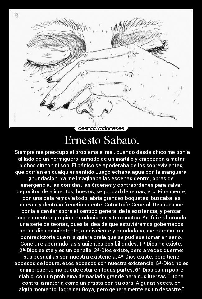 Ernesto Sabato. - Siempre me preocupó el problema el mal, cuando desde chico me ponía
al lado de un hormiguero, armado de un martillo y empezaba a matar
bichos sin ton ni son. El pánico se apoderaba de los sobrevivientes,
que corrían en cualquier sentido Luego echaba agua con la manguera.
¡Inundación! Ya me imaginaba las escenas dentro, obras de
emergencia, las corridas, las órdenes y contraórdenes para salvar
depósitos de alimentos, huevos, seguridad de reinas, etc. Finalmente,
con una pala removía todo, abría grandes boquetes, buscaba las
cuevas y destruía frenéticamente: Catástrofe General. Después me
ponía a cavilar sobra el sentido general de la existencia, y pensar
sobre nuestras propias inundaciones y terremotos. Así fui elaborando
una serie de teorías, pues la idea de que estuviéramos gobernados
por un dios omnipotente, omnisciente y bondadoso, me parecía tan
contradictoria que ni siquiera creía que se pudiese tomar en serio.
Concluí elaborando las siguientes posibilidades: 1ª-Dios no existe.
2ª-Dios existe y es un canalla. 3ª-Dios existe, pero a veces duerme:
sus pesadillas son nuestra existencia. 4ª-Dios existe, pero tiene
accesos de locura, esos accesos son nuestra existencia. 5ª-Dios no es
omnipresente: no puede estar en todas partes. 6ª-Dios es un pobre
diablo, con un problema demasiado grande para sus fuerzas. Lucha
contra la materia como un artista con su obra. Algunas veces, en
algún momento, logra ser Goya, pero generalmente es un desastre.