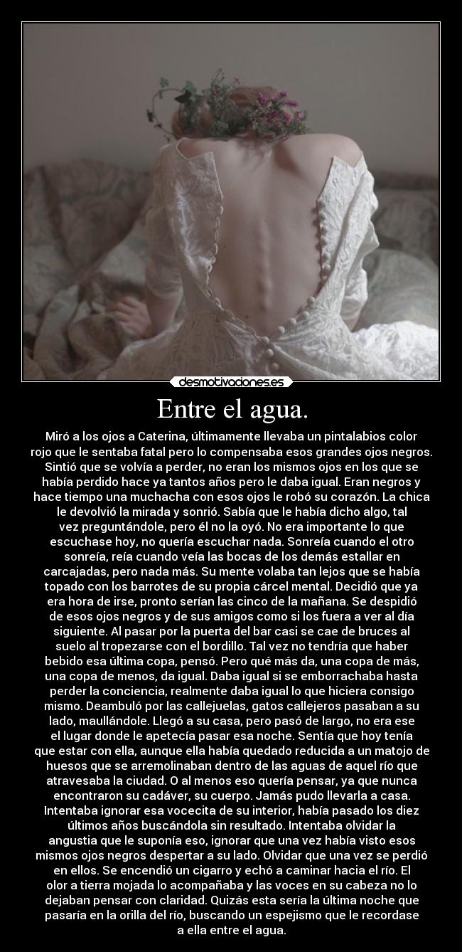 Entre el agua. - Miró a los ojos a Caterina, últimamente llevaba un pintalabios color
rojo que le sentaba fatal pero lo compensaba esos grandes ojos negros.
Sintió que se volvía a perder, no eran los mismos ojos en los que se
había perdido hace ya tantos años pero le daba igual. Eran negros y
hace tiempo una muchacha con esos ojos le robó su corazón. La chica
le devolvió la mirada y sonrió. Sabía que le había dicho algo, tal
vez preguntándole, pero él no la oyó. No era importante lo que
escuchase hoy, no quería escuchar nada. Sonreía cuando el otro
sonreía, reía cuando veía las bocas de los demás estallar en
carcajadas, pero nada más. Su mente volaba tan lejos que se había
topado con los barrotes de su propia cárcel mental. Decidió que ya
era hora de irse, pronto serían las cinco de la mañana. Se despidió
de esos ojos negros y de sus amigos como si los fuera a ver al día
siguiente. Al pasar por la puerta del bar casi se cae de bruces al
suelo al tropezarse con el bordillo. Tal vez no tendría que haber
bebido esa última copa, pensó. Pero qué más da, una copa de más,
una copa de menos, da igual. Daba igual si se emborrachaba hasta
perder la conciencia, realmente daba igual lo que hiciera consigo
mismo. Deambuló por las callejuelas, gatos callejeros pasaban a su
lado, maullándole. Llegó a su casa, pero pasó de largo, no era ese
el lugar donde le apetecía pasar esa noche. Sentía que hoy tenía
que estar con ella, aunque ella había quedado reducida a un matojo de
huesos que se arremolinaban dentro de las aguas de aquel río que
atravesaba la ciudad. O al menos eso quería pensar, ya que nunca
encontraron su cadáver, su cuerpo. Jamás pudo llevarla a casa.
Intentaba ignorar esa vocecita de su interior, había pasado los diez
últimos años buscándola sin resultado. Intentaba olvidar la
angustia que le suponía eso, ignorar que una vez había visto esos
mismos ojos negros despertar a su lado. Olvidar que una vez se perdió
en ellos. Se encendió un cigarro y echó a caminar hacia el río. El
olor a tierra mojada lo acompañaba y las voces en su cabeza no lo
dejaban pensar con claridad. Quizás esta sería la última noche que
pasaría en la orilla del río, buscando un espejismo que le recordase
a ella entre el agua.