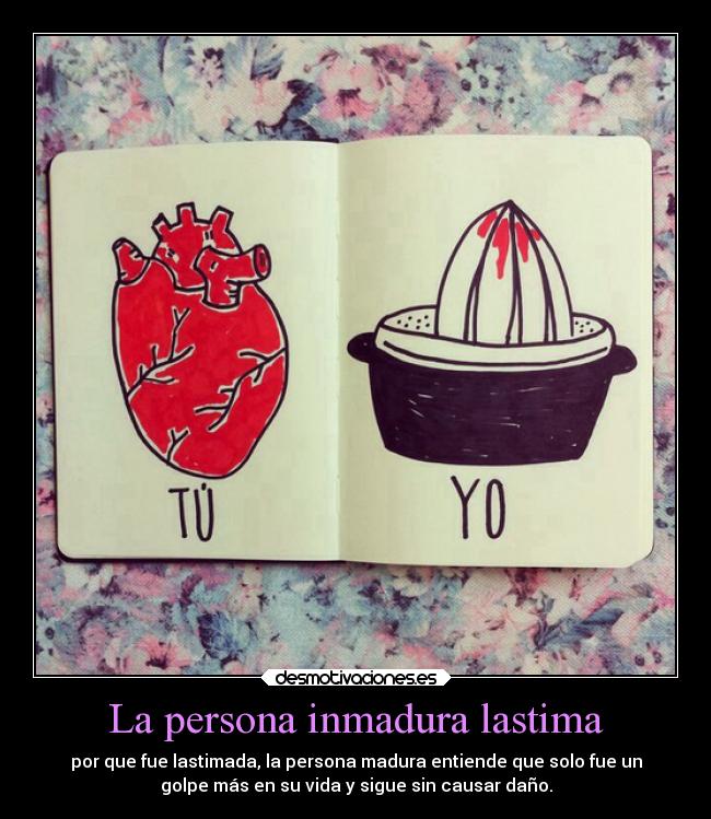 La persona inmadura lastima - por que fue lastimada, la persona madura entiende que solo fue un
golpe más en su vida y sigue sin causar daño.