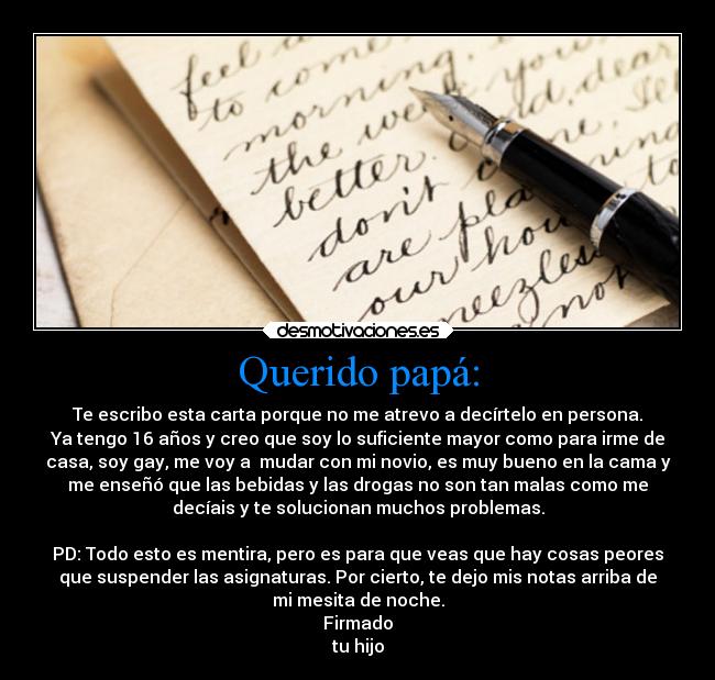 Querido papá: - Te escribo esta carta porque no me atrevo a decírtelo en persona.
Ya tengo 16 años y creo que soy lo suficiente mayor como para irme de
casa, soy gay, me voy a  mudar con mi novio, es muy bueno en la cama y
me enseñó que las bebidas y las drogas no son tan malas como me
decíais y te solucionan muchos problemas.

PD: Todo esto es mentira, pero es para que veas que hay cosas peores
que suspender las asignaturas. Por cierto, te dejo mis notas arriba de
mi mesita de noche.
Firmado
tu hijo