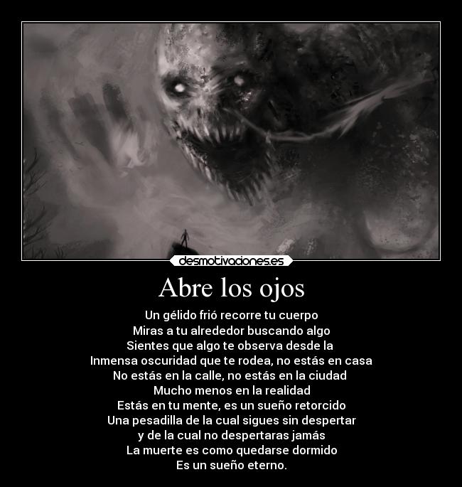 Abre los ojos - Un gélido frió recorre tu cuerpo
Miras a tu alrededor buscando algo
Sientes que algo te observa desde la
Inmensa oscuridad que te rodea, no estás en casa
No estás en la calle, no estás en la ciudad
Mucho menos en la realidad
Estás en tu mente, es un sueño retorcido
Una pesadilla de la cual sigues sin despertar
y de la cual no despertaras jamás
La muerte es como quedarse dormido
Es un sueño eterno.