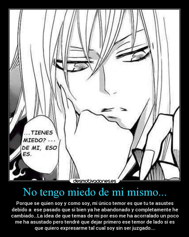 No tengo miedo de mi mismo... - Porque se quien soy y como soy, mi único temor es que tu te asustes
debido a ese pasado que si bien ya he abandonado y completamente he
cambiado...La idea de que temas de mi por eso me ha acorralado un poco
me ha asustado pero tendré que dejar primero ese temor de lado si es
que quiero expresarme tal cual soy sin ser juzgado....