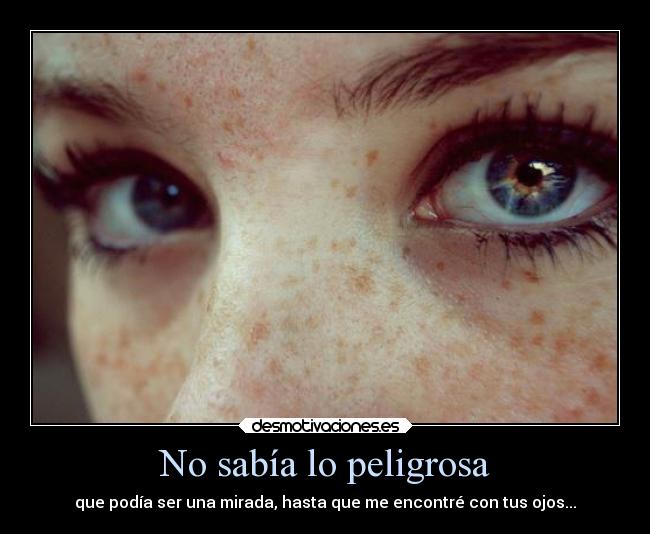 No sabía lo peligrosa - que podía ser una mirada, hasta que me encontré con tus ojos...