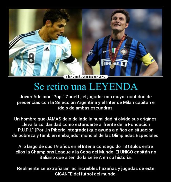 Se retiro una LEYENDA - Javier Adelmar Pupi Zanetti, el jugador con mayor cantidad de
presencias con la Selección Argentina y el Inter de Milan capitán e
ídolo de ambas escuadras.
Un hombre que JAMAS dejo de lado la humildad ni olvido sus origines.
Lleva la solidaridad como estandarte al frente de la Fundación
P.U.P.I. (Por Un Piberío Integrado) que ayuda a niños en situación
de pobreza y también embajador mundial de las Olimpiadas Especiales.
A lo largo de sus 19 años en el Inter a conseguido 13 títulos entre
ellos la Champions League y la Copa del Mundo. El UNICO capitán no
italiano que a tenido la serie A en su historia.
Realmente se extrañaran las increíbles hazañas y jugadas de este
GIGANTE del futbol del mundo.