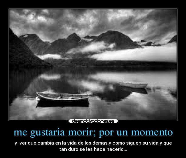 me gustaría morir; por un momento - y ver que cambia en la vida de los demas.y como siguen su vida y que
tan duro se les hace hacerlo...