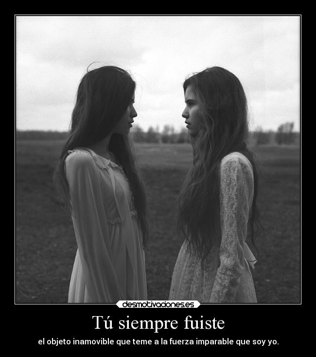 Tú siempre fuiste - el objeto inamovible que teme a la fuerza imparable que soy yo.