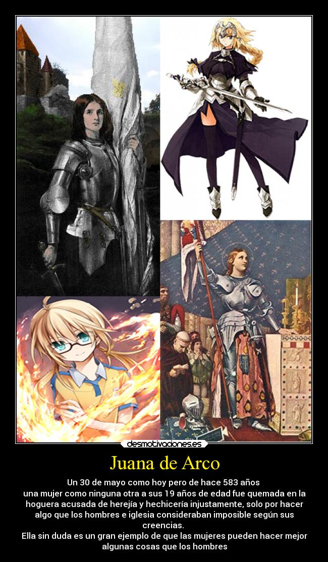 Juana de Arco - Un 30 de mayo como hoy pero de hace 583 años 
una mujer como ninguna otra a sus 19 años de edad fue quemada en la
hoguera acusada de herejía y hechicería injustamente, solo por hacer
algo que los hombres e iglesia consideraban imposible según sus
creencias. 
Ella sin duda es un gran ejemplo de que las mujeres pueden hacer mejor
algunas cosas que los hombres