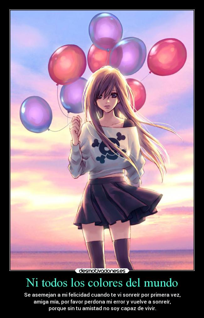Ni todos los colores del mundo - Se asemejan a mi felicidad cuando te vi sonreír por primera vez,
amiga mía, por favor perdona mi error y vuelve a sonreír,
porque sin tu amistad no soy capaz de vivir.