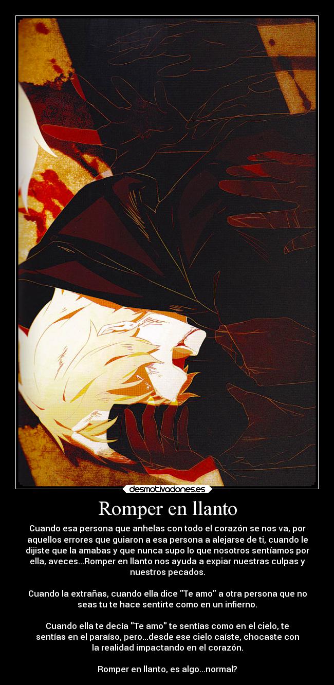 Romper en llanto - Cuando esa persona que anhelas con todo el corazón se nos va, por
aquellos errores que guiaron a esa persona a alejarse de ti, cuando le
dijiste que la amabas y que nunca supo lo que nosotros sentíamos por
ella, aveces...Romper en llanto nos ayuda a expiar nuestras culpas y
nuestros pecados.
Cuando la extrañas, cuando ella dice Te amo a otra persona que no
seas tu te hace sentirte como en un infierno.
Cuando ella te decía Te amo te sentías como en el cielo, te
sentías en el paraíso, pero...desde ese cielo caíste, chocaste con
la realidad impactando en el corazón.
Romper en llanto, es algo...normal?
