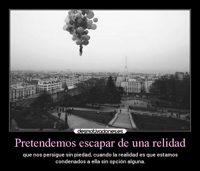 Pretendemos escapar de una relidad - que nos persigue sin piedad, cuando la realidad es que estamos
condenados a ella sin opción alguna.