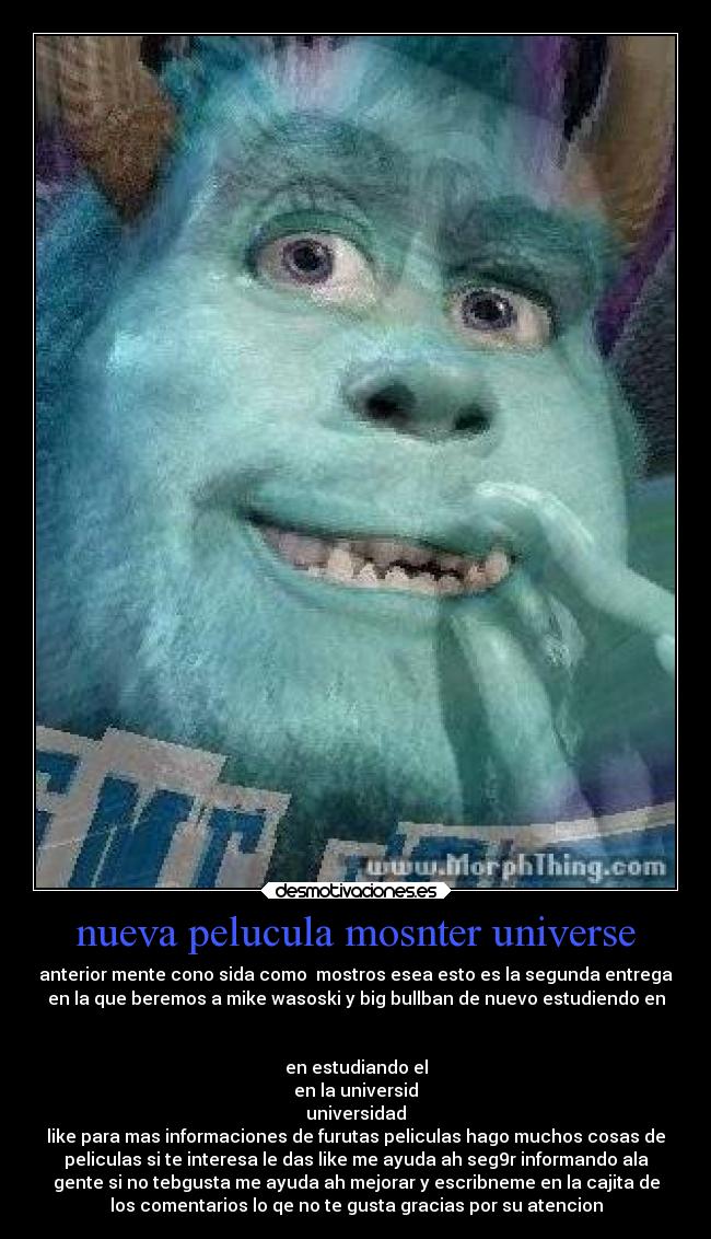 nueva pelucula mosnter universe - anterior mente cono sida como mostros esea esto es la segunda entrega
en la que beremos a mike wasoski y big bullban de nuevo estudiendo en
en estudiando el
en la universid
universidad
like para mas informaciones de furutas peliculas hago muchos cosas de
peliculas si te interesa le das like me ayuda ah seg9r informando ala
gente si no tebgusta me ayuda ah mejorar y escribneme en la cajita de
los comentarios lo qe no te gusta gracias por su atencion